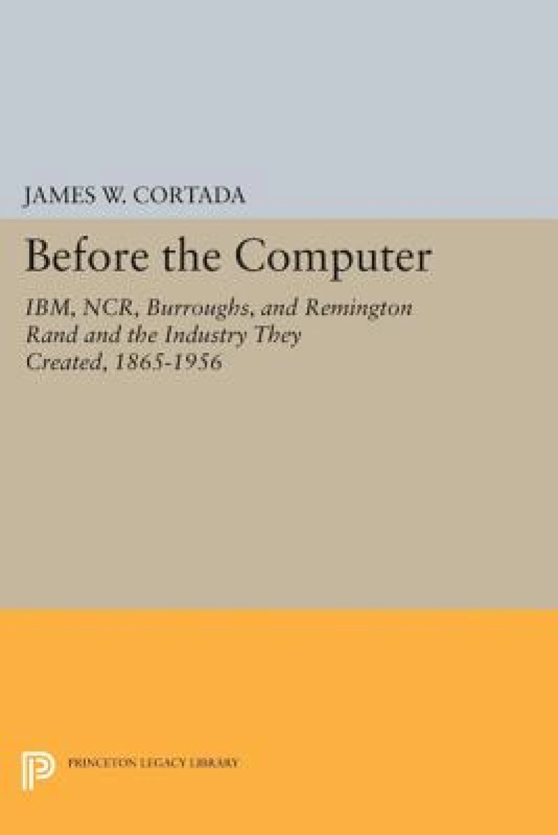 Before the Computer – IBM, NCR, Burroughs, and Remington Rand and the Industry They Created, 1865–1956