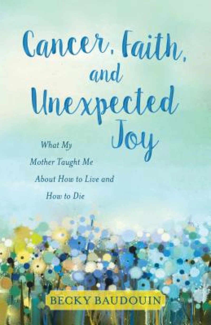 Cancer, Faith, and Unexpected Joy – What My Mother Taught Me About How to Live and How to Die