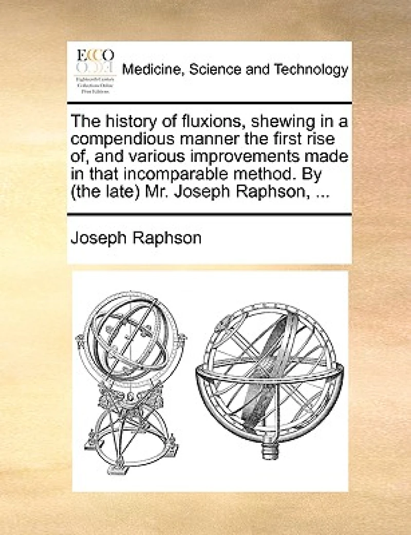The History of Fluxions, Shewing in a Compendious Manner the First Rise Of, and Various Improvements Made in That Incomparable Method. by (the Late) Mr. Joseph Raphson, ...
