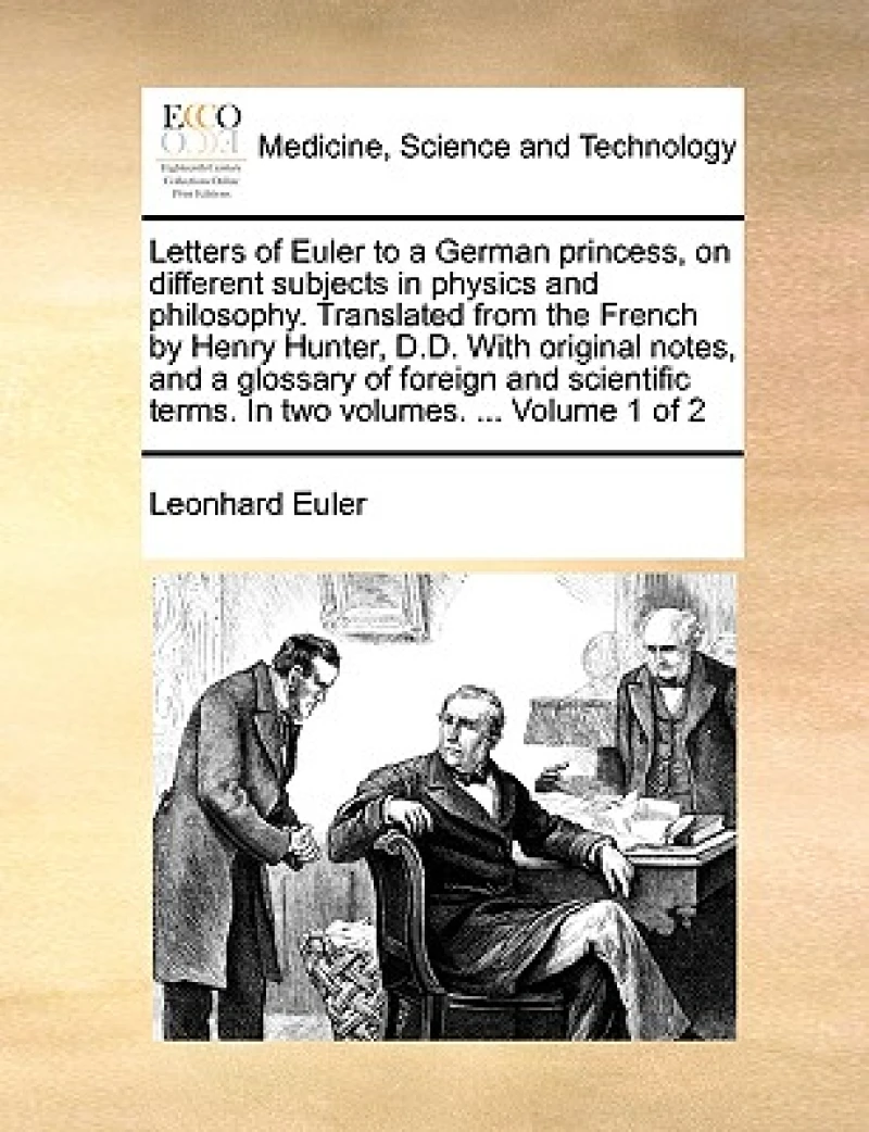 Letters of Euler to a German princess, on different subjects in physics and philosophy. Translated from the French by Henry Hunter, D.D. With original notes, and a glossary of foreign and scientific terms. In two volumes. ... Volume 1 of 2