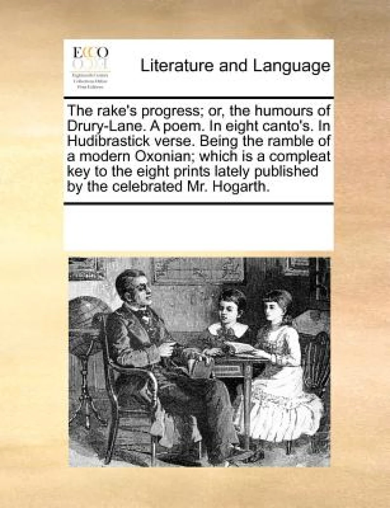 The Rake's Progress; Or, the Humours of Drury-Lane. a Poem. in Eight Canto's. in Hudibrastick Verse. Being the Ramble of a Modern Oxonian; Which Is a Compleat Key to the Eight Prints Lately Published by the Celebrated Mr. Hogarth.