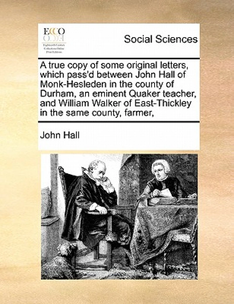 A True Copy of Some Original Letters, Which Pass'd Between John Hall of Monk-Hesleden in the County of Durham, an Eminent Quaker Teacher, and William Walker of East-Thickley in the Same County, Farmer,