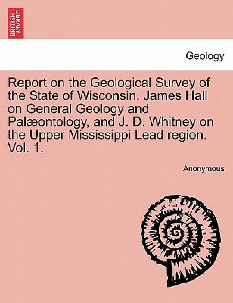 Report on the Geological Survey of the State of Wisconsin. James Hall on General Geology and Palæontology, and J. D. Whitney on the Upper Mississippi Lead region. Vol. 1.