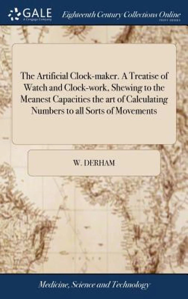 The Artificial Clock-maker. A Treatise of Watch and Clock-work, Shewing to the Meanest Capacities the art of Calculating Numbers to all Sorts of Movements