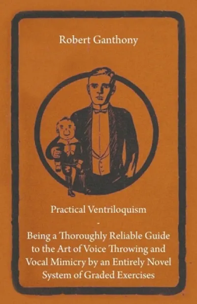Practical Ventriloquism- Being a Thoroughly Reliable Guide to the Art of Voice Throwing and Vocal Mimicry by an Entirely Novel System of Graded Exercises