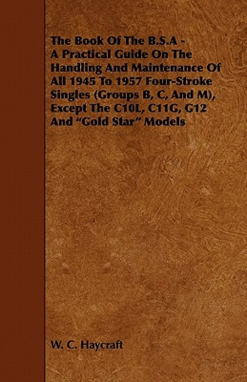 The Book Of The B.S.A - A Practical Guide On The Handling And Maintenance Of All 1945 To 1957 Four-Stroke Singles (Groups B, C, And M), Except The C10L, C11G, G12 And "Gold Star" Models