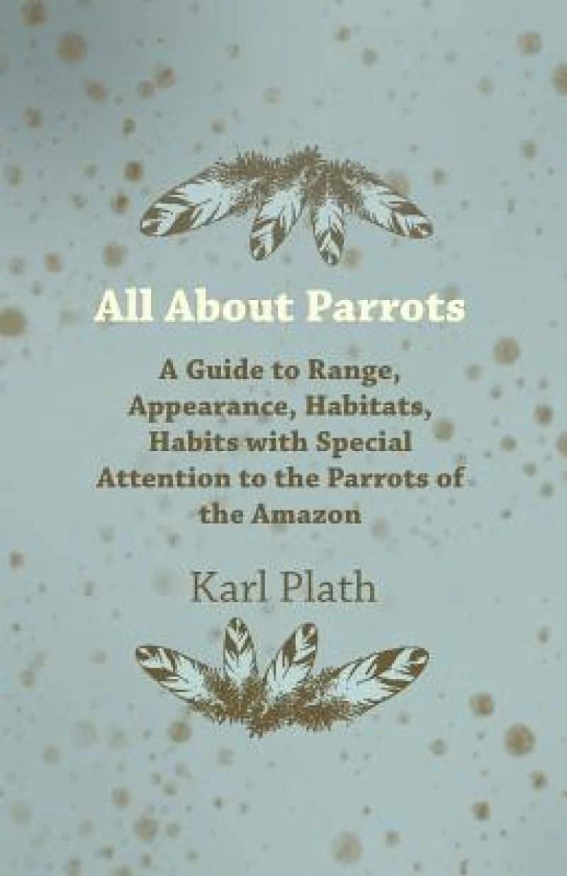 All About Parrots - A Guide to Range, Appearance, Habitats, Habits with Special Attention to the Parrots of the Amazon