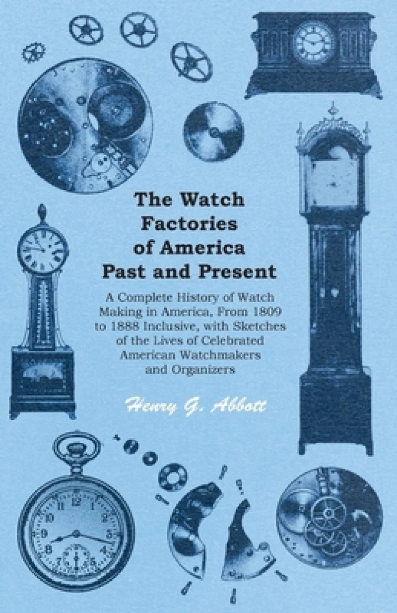 The Watch Factories of America Past and Present - ;A Complete History of Watch Making in America, From 1809 to 1888 Inclusive, with Sketches of the Lives of Celebrated American Watchmakers and Organizers