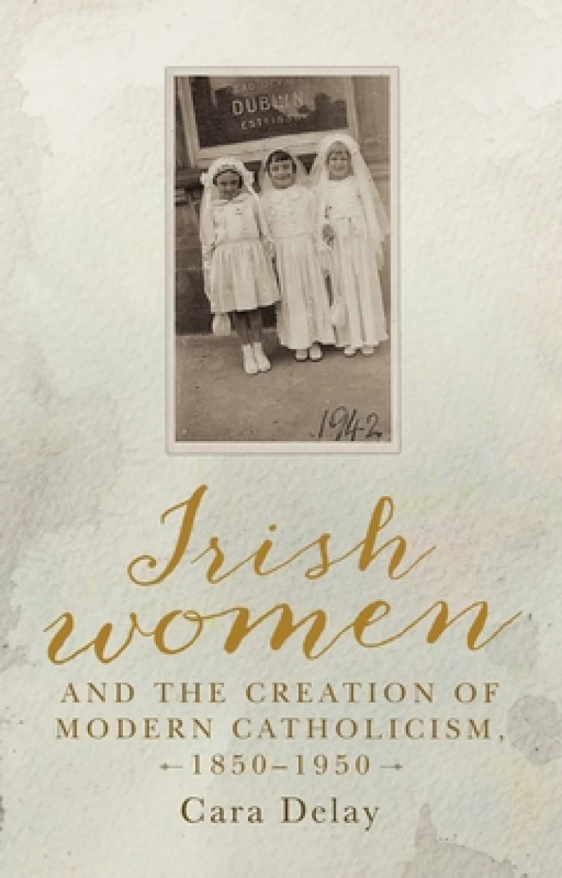 Irish Women and the Creation of Modern Catholicism, 1850–1950