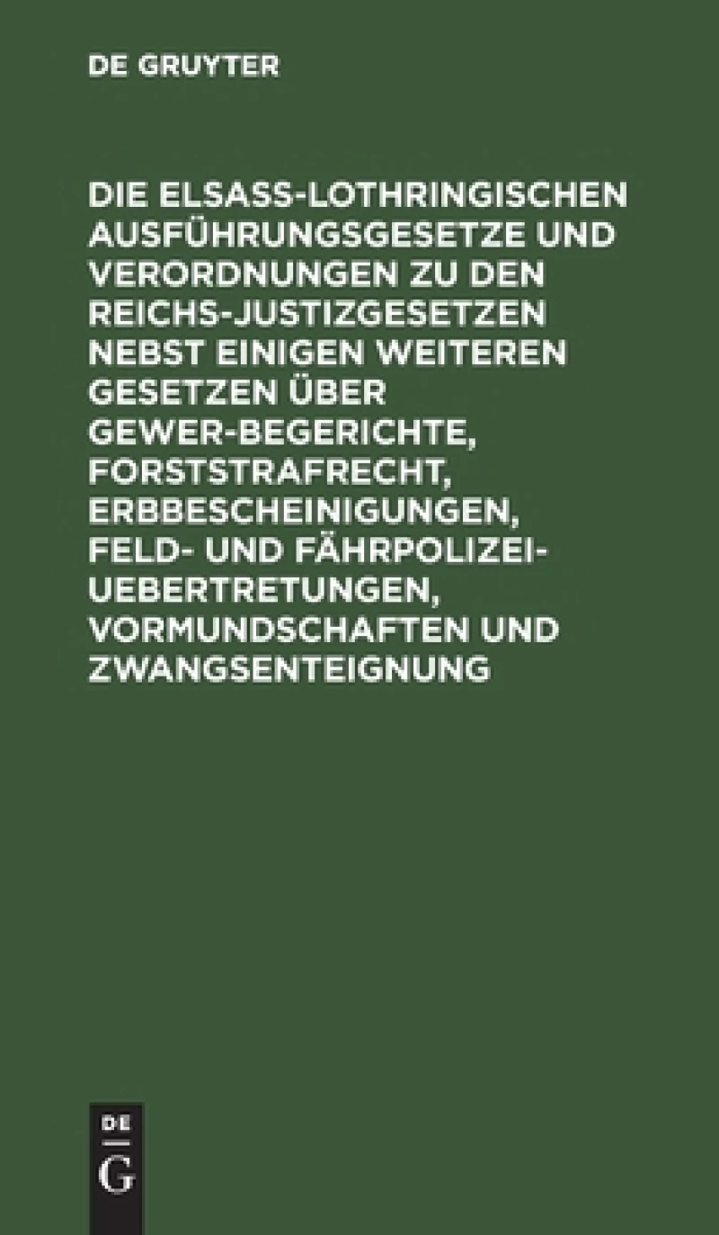 Elsaß-Lothringischen Ausführungsgesetze und Verordnungen zu den Reichs-Justizgesetzen nebst einigen weiteren Gesetzen über Gewerbegerichte, Forststrafrecht, Erbbescheinigungen, Feld- und Fährpolizei-Uebertretungen, Vormundschaften und Zwangsenteignung