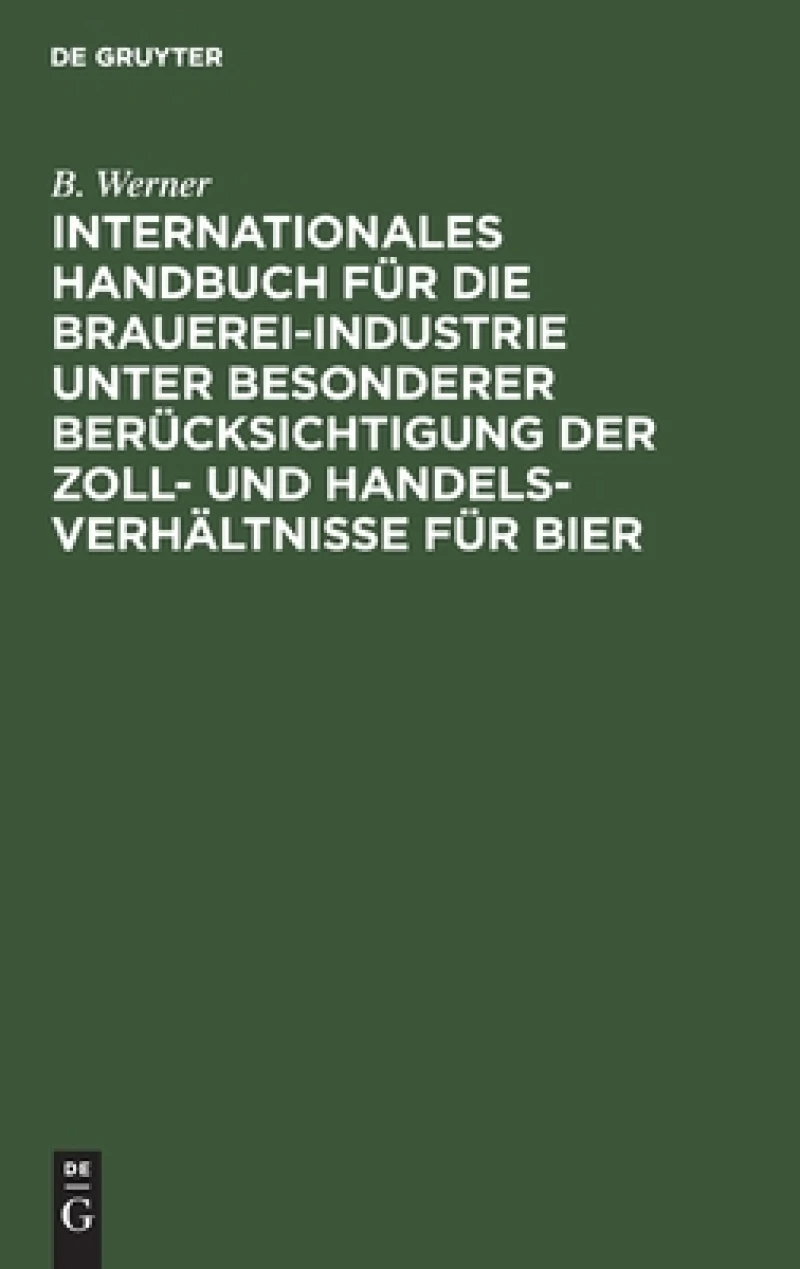 Internationales Handbuch Für Die Brauerei-industrie Unter Besonderer Berücksichtigung Der Zoll- Und Handelsverhältnisse Für Bier
